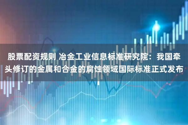 股票配资规则 冶金工业信息标准研究院:我国牵头修订的金属和合金的腐蚀领域国际标准正式发布