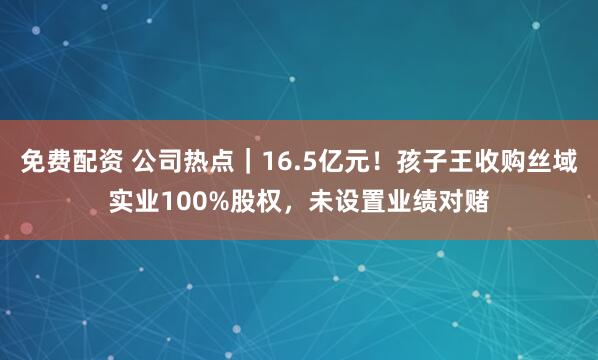 免费配资 公司热点｜16.5亿元！孩子王收购丝域实业100%股权，未设置业绩对赌