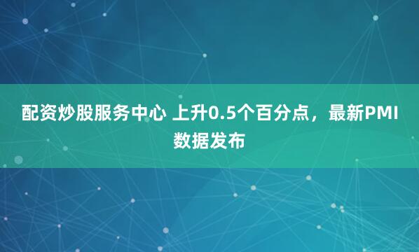 配资炒股服务中心 上升0.5个百分点,最新PMI数据发布
