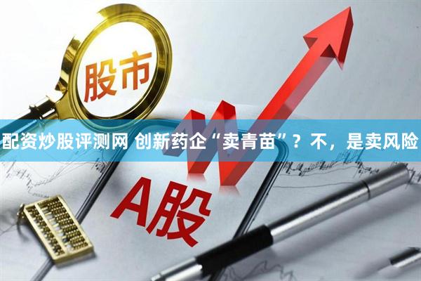 配资炒股评测网 创新药企“卖青苗”？不，是卖风险