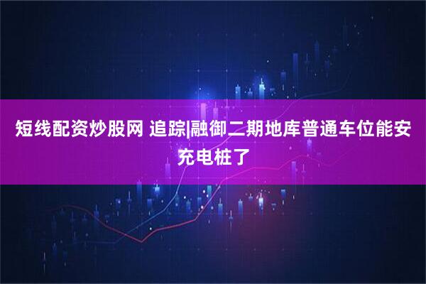 短线配资炒股网 追踪|融御二期地库普通车位能安充电桩了