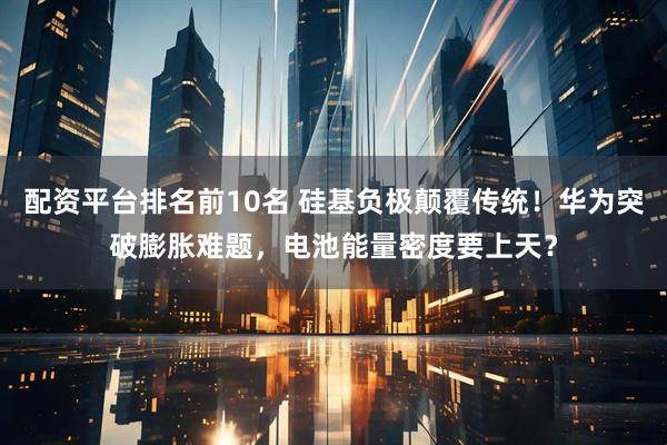 配资平台排名前10名 硅基负极颠覆传统!华为突破膨胀难题,电池能量密度要上天?