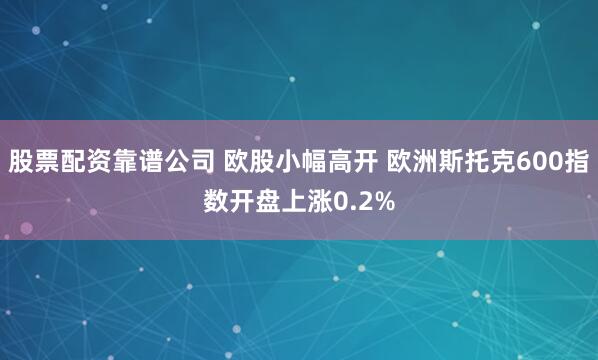 股票配资靠谱公司 欧股小幅高开 欧洲斯托克600指数开盘上涨0.2%