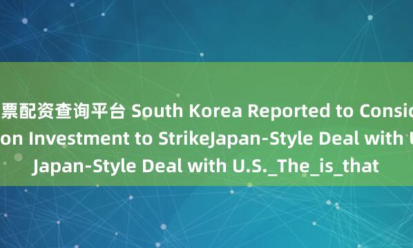 股票配资查询平台 South Korea Reported to Consider Over $100 Billion Investment to StrikeJapan-Style Deal with U.S._The_is_that