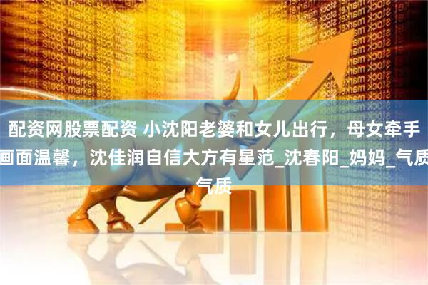 配资网股票配资 小沈阳老婆和女儿出行，母女牵手画面温馨，沈佳润自信大方有星范_沈春阳_妈妈_气质