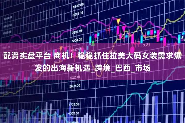 配资实盘平台 商机！稳稳抓住拉美大码女装需求爆发的出海新机遇_跨境_巴西_市场