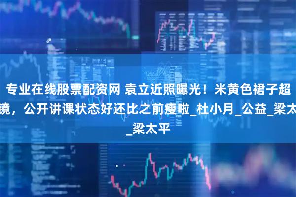 专业在线股票配资网 袁立近照曝光！米黄色裙子超抢镜，公开讲课状态好还比之前瘦啦_杜小月_公益_梁太平