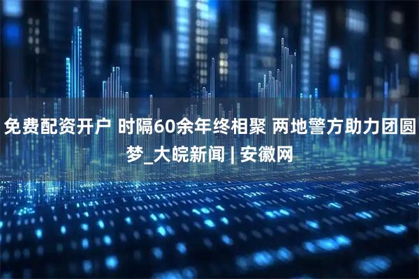 免费配资开户 时隔60余年终相聚 两地警方助力团圆梦_大皖新闻 | 安徽网