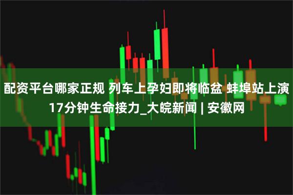 配资平台哪家正规 列车上孕妇即将临盆 蚌埠站上演17分钟生命接力_大皖新闻 | 安徽网