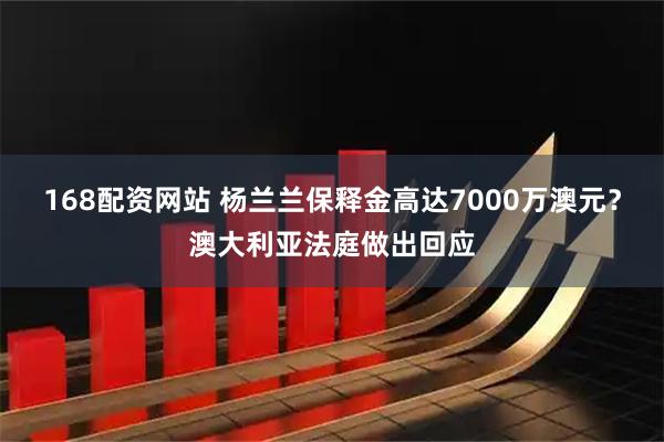 168配资网站 杨兰兰保释金高达7000万澳元？澳大利亚法庭做出回应