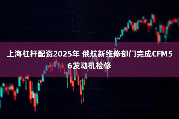 上海杠杆配资2025年 俄航新维修部门完成CFM56发动机检修
