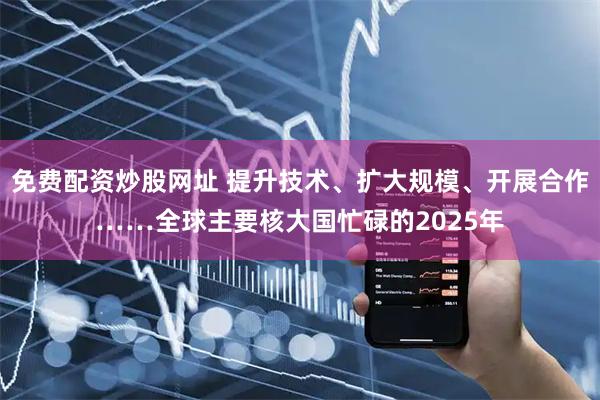 免费配资炒股网址 提升技术、扩大规模、开展合作……全球主要核大国忙碌的2025年