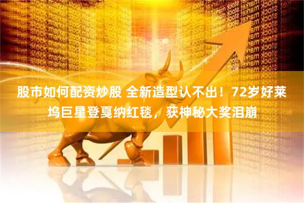 股市如何配资炒股 全新造型认不出！72岁好莱坞巨星登戛纳红毯，获神秘大奖泪崩