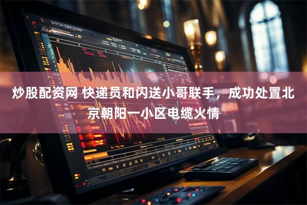 炒股配资网 快递员和闪送小哥联手，成功处置北京朝阳一小区电缆火情