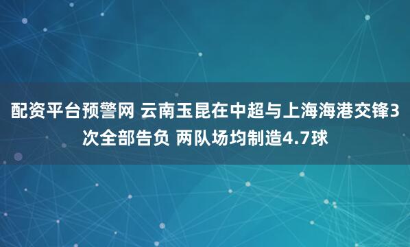 配资平台预警网 云南玉昆在中超与上海海港交锋3次全部告负 两队场均制造4.7球