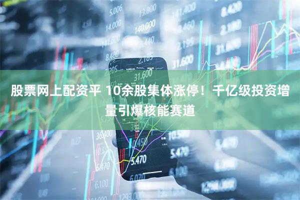 股票网上配资平 10余股集体涨停！千亿级投资增量引爆核能赛道