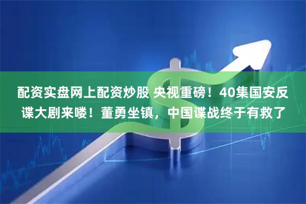 配资实盘网上配资炒股 央视重磅！40集国安反谍大剧来喽！董勇坐镇，中国谍战终于有救了
