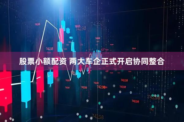 股票小额配资 两大车企正式开启协同整合